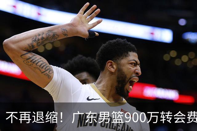 不再退缩！广东男篮900万转会费签下昔日状元内线，杜锋拒绝沉沦